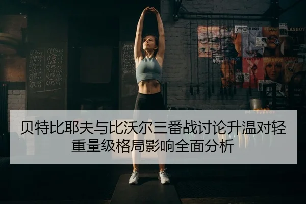 贝特比耶夫与比沃尔三番战讨论升温对轻重量级格局影响全面分析