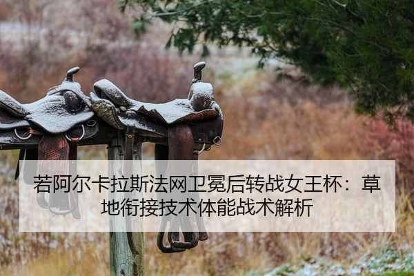 若阿尔卡拉斯法网卫冕后转战女王杯：草地衔接技术体能战术解析