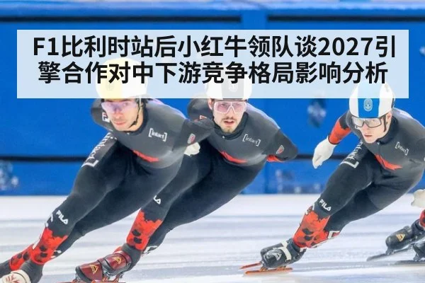 F1比利时站后小红牛领队谈2027引擎合作对中下游竞争格局影响分析